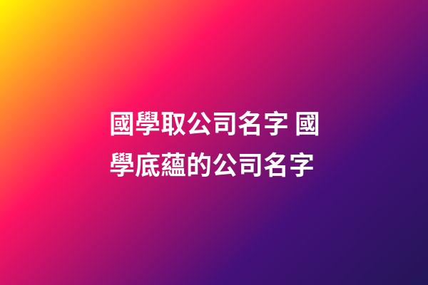 國學取公司名字 國學底蘊的公司名字